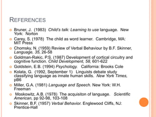 REFERENCES
 Bruner, J. (1983) Child’s talk: Learning to use language. New
York: Norton
 Carey, S. (1978) The child as word learner. Cambridge, MA:
MIT Press
 Chomsky, N. (1959) Review of Verbal Behaviour by B.F. Skinner,
Language, 35, 26-58
 Goldman-Rakic, P.S. (1987) Development of cortical circuitry and
cognitive function. Child Development, 58, 601-622
 Goldstein, E.B. (1994) Psychology. California: Brooks Cole
 Kolata, G. (1992, September 1) Linguists debate study
classifying language as innate human skills. New York Times,
pB6
 Miller, G.A. (1981) Language and Speech. New York: W.H.
Freeman
 Moskowitz, A.B. (1978) The acquisiton of language. Scientific
American, pp 92-98, 103-108
 Skinner, B.F. (1957) Verbal Behavior. Englewood Cliffs, NJ:
Prentice-Hall
 
