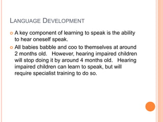 LANGUAGE DEVELOPMENT
 A key component of learning to speak is the ability
to hear oneself speak.
 All babies babble and coo to themselves at around
2 months old. However, hearing impaired children
will stop doing it by around 4 months old. Hearing
impaired children can learn to speak, but will
require specialist training to do so.
 
