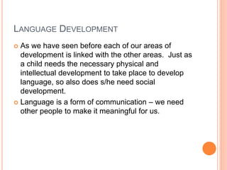 LANGUAGE DEVELOPMENT
 As we have seen before each of our areas of
development is linked with the other areas. Just as
a child needs the necessary physical and
intellectual development to take place to develop
language, so also does s/he need social
development.
 Language is a form of communication – we need
other people to make it meaningful for us.
 