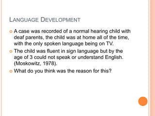 LANGUAGE DEVELOPMENT
 A case was recorded of a normal hearing child with
deaf parents, the child was at home all of the time,
with the only spoken language being on TV.
 The child was fluent in sign language but by the
age of 3 could not speak or understand English.
(Moskowitz, 1978).
 What do you think was the reason for this?
 