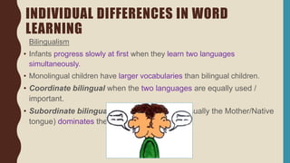 INDIVIDUAL DIFFERENCES IN WORD
LEARNING
Bilingualism
• Infants progress slowly at first when they learn two languages
simultaneously.
• Monolingual children have larger vocabularies than bilingual children.
• Coordinate bilingual when the two languages are equally used /
important.
• Subordinate bilingual when one language (usually the Mother/Native
tongue) dominates the daily life.
 