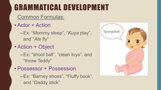 GRAMMATICAL DEVELOPMENT
Common Formulas:
• Actor + Action
–Ex: “Mommy sleep”, “Kuya play”,
and “Ate fly”
• Action + Object
–Ex: “shoot ball”, “clean toys”, and
“throw Teddy”
• Possessor + Possession
–Ex: “Barney shoes”, “Fluffy book”,
and “Daddy stick”
 