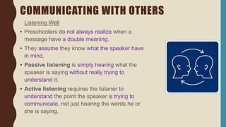 COMMUNICATING WITH OTHERS
Listening Well
• Preschoolers do not always realize when a
message have a double meaning.
• They assume they know what the speaker have
in mind.
• Passive listening is simply hearing what the
speaker is saying without really trying to
understand it.
• Active listening requires the listener to
understand the point the speaker is trying to
communicate, not just hearing the words he or
she is saying.
 