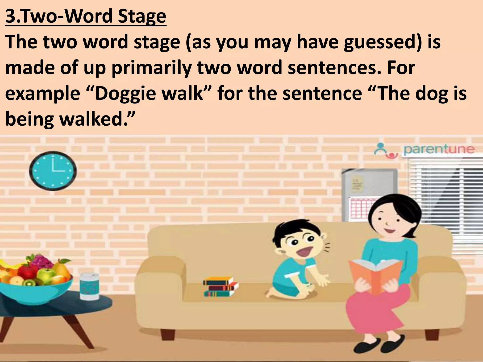3.Two-Word Stage
The two word stage (as you may have guessed) is
made of up primarily two word sentences. For
example “Doggie walk” for the sentence “The dog is
being walked.”
 