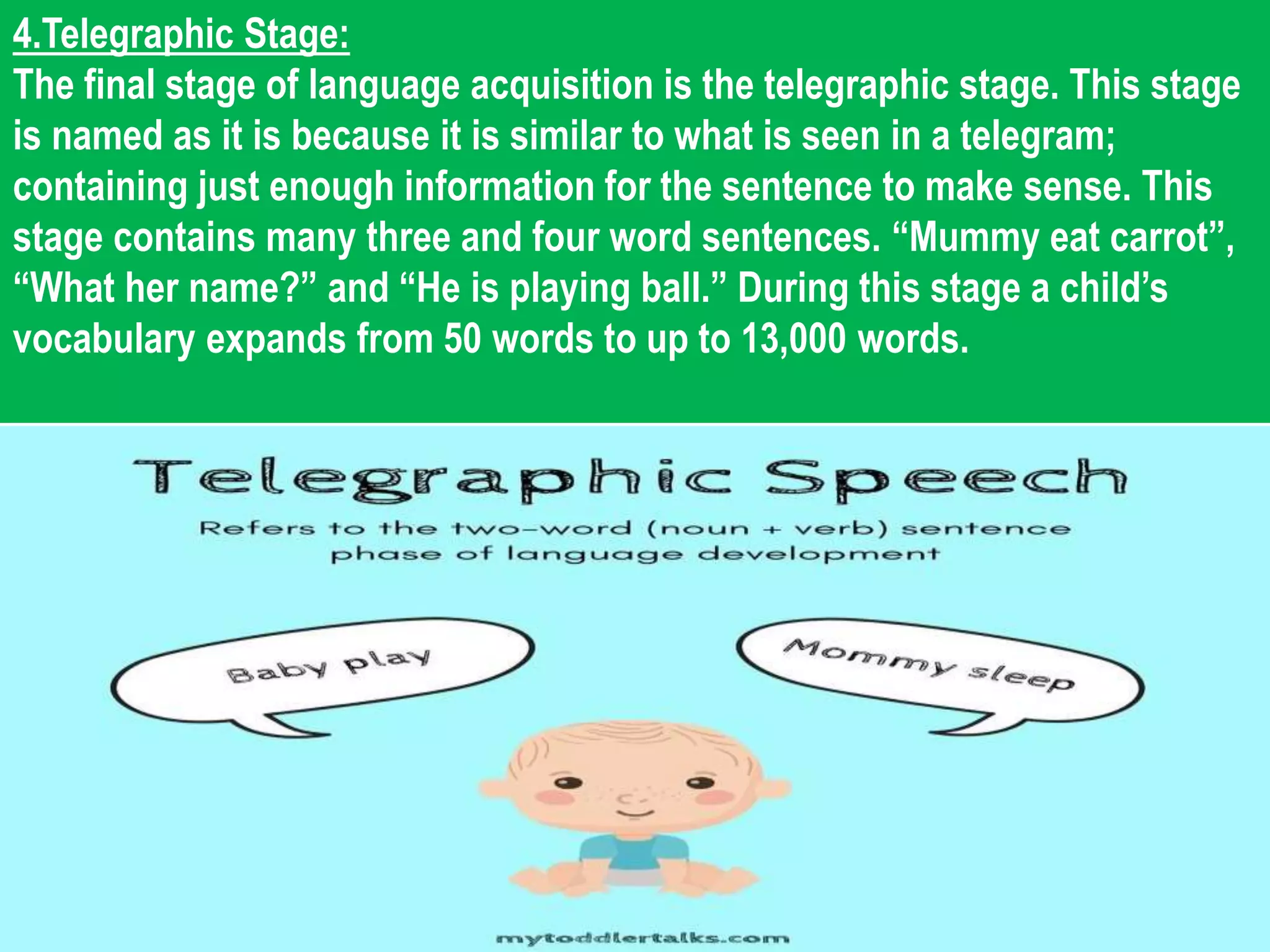 4.Telegraphic Stage:
The final stage of language acquisition is the telegraphic stage. This stage
is named as it is because it is similar to what is seen in a telegram;
containing just enough information for the sentence to make sense. This
stage contains many three and four word sentences. “Mummy eat carrot”,
“What her name?” and “He is playing ball.” During this stage a child’s
vocabulary expands from 50 words to up to 13,000 words.
 