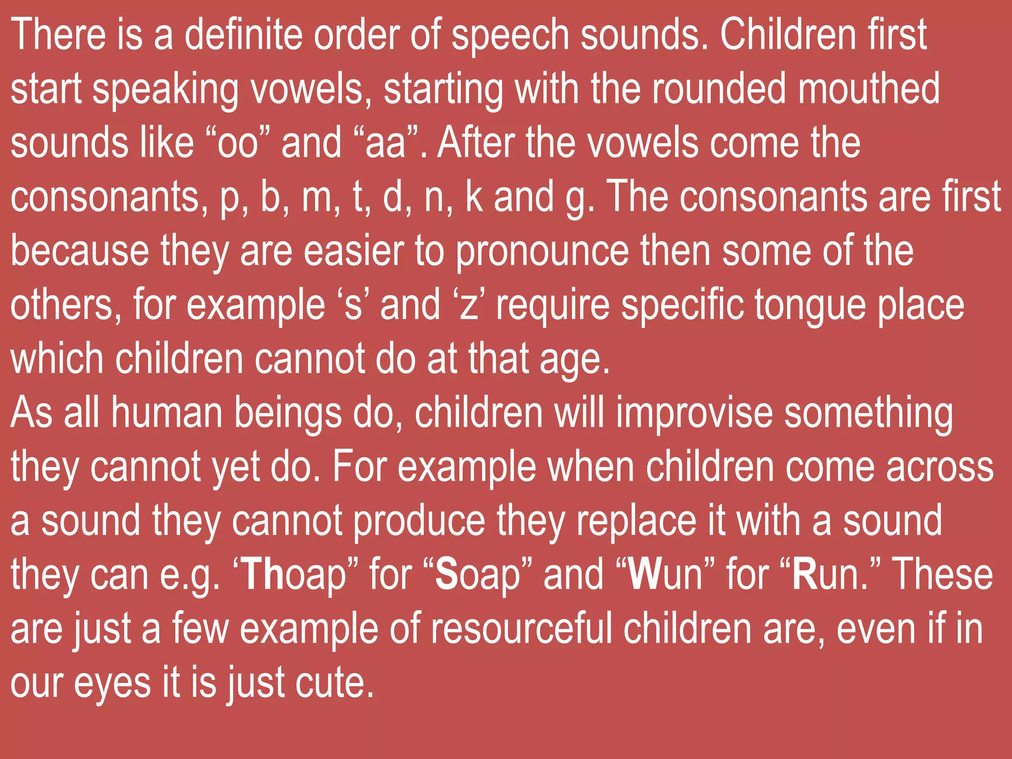 There is a definite order of speech sounds. Children first
start speaking vowels, starting with the rounded mouthed
sounds like “oo” and “aa”. After the vowels come the
consonants, p, b, m, t, d, n, k and g. The consonants are first
because they are easier to pronounce then some of the
others, for example ‘s’ and ‘z’ require specific tongue place
which children cannot do at that age.
As all human beings do, children will improvise something
they cannot yet do. For example when children come across
a sound they cannot produce they replace it with a sound
they can e.g. ‘Thoap” for “Soap” and “Wun” for “Run.” These
are just a few example of resourceful children are, even if in
our eyes it is just cute.
 