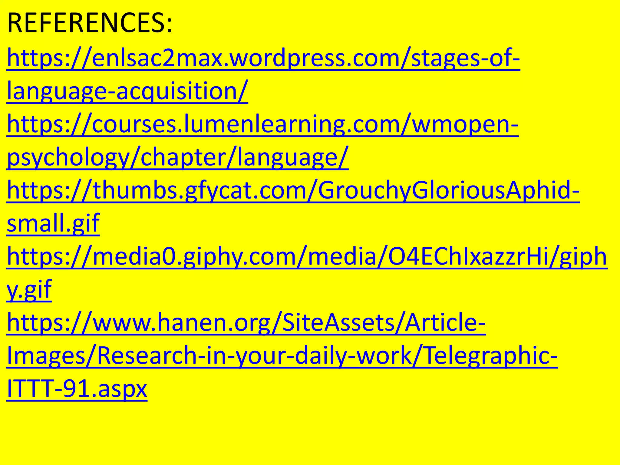 REFERENCES:
https://enlsac2max.wordpress.com/stages-of-
language-acquisition/
https://courses.lumenlearning.com/wmopen-
psychology/chapter/language/
https://thumbs.gfycat.com/GrouchyGloriousAphid-
small.gif
https://media0.giphy.com/media/O4EChIxazzrHi/giph
y.gif
https://www.hanen.org/SiteAssets/Article-
Images/Research-in-your-daily-work/Telegraphic-
ITTT-91.aspx
 