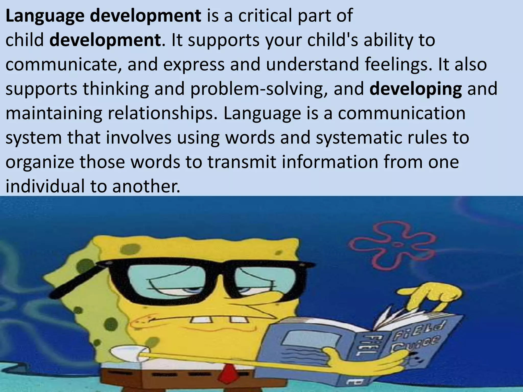 Language development is a critical part of
child development. It supports your child's ability to
communicate, and express and understand feelings. It also
supports thinking and problem-solving, and developing and
maintaining relationships. Language is a communication
system that involves using words and systematic rules to
organize those words to transmit information from one
individual to another.
 