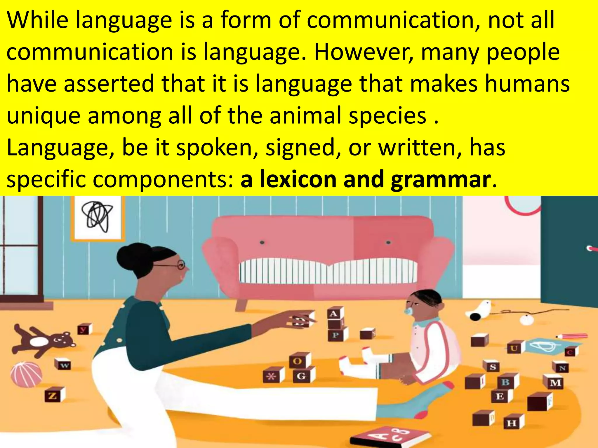 While language is a form of communication, not all
communication is language. However, many people
have asserted that it is language that makes humans
unique among all of the animal species .
Language, be it spoken, signed, or written, has
specific components: a lexicon and grammar.
 