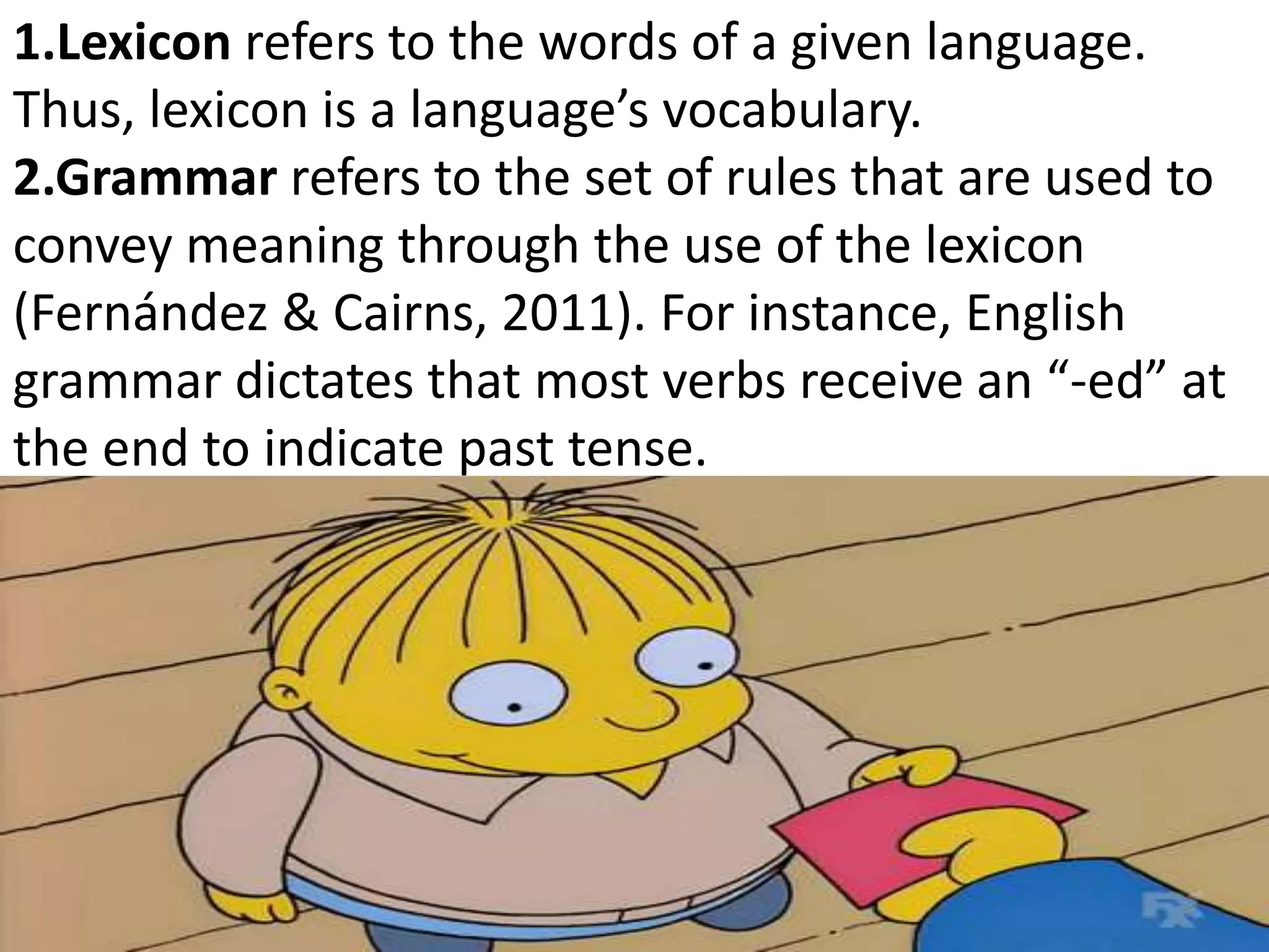 1.Lexicon refers to the words of a given language.
Thus, lexicon is a language’s vocabulary.
2.Grammar refers to the set of rules that are used to
convey meaning through the use of the lexicon
(Fernández & Cairns, 2011). For instance, English
grammar dictates that most verbs receive an “-ed” at
the end to indicate past tense.
 