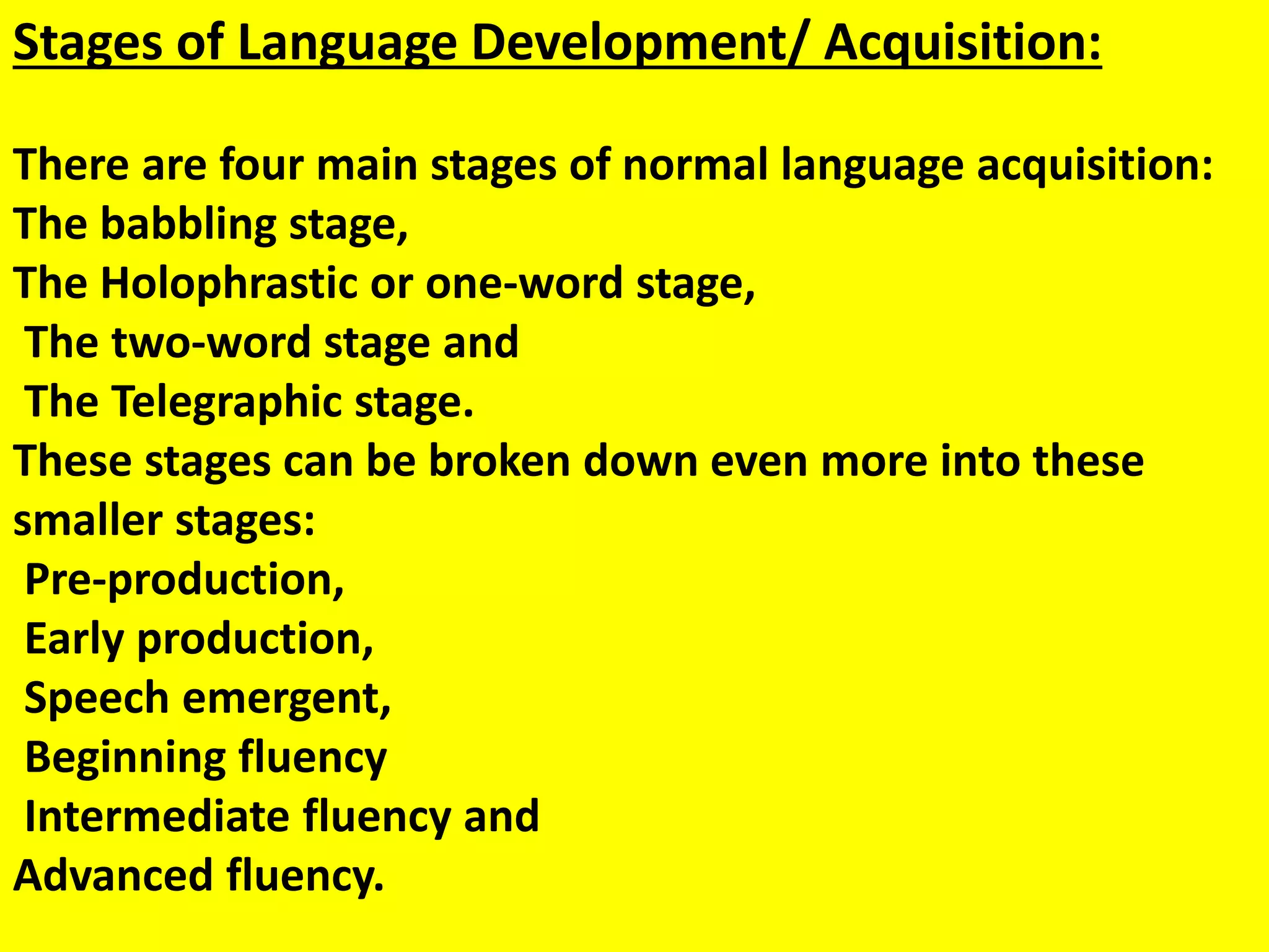 Stages of Language Development/ Acquisition:
There are four main stages of normal language acquisition:
The babbling stage,
The Holophrastic or one-word stage,
The two-word stage and
The Telegraphic stage.
These stages can be broken down even more into these
smaller stages:
Pre-production,
Early production,
Speech emergent,
Beginning fluency
Intermediate fluency and
Advanced fluency.
 