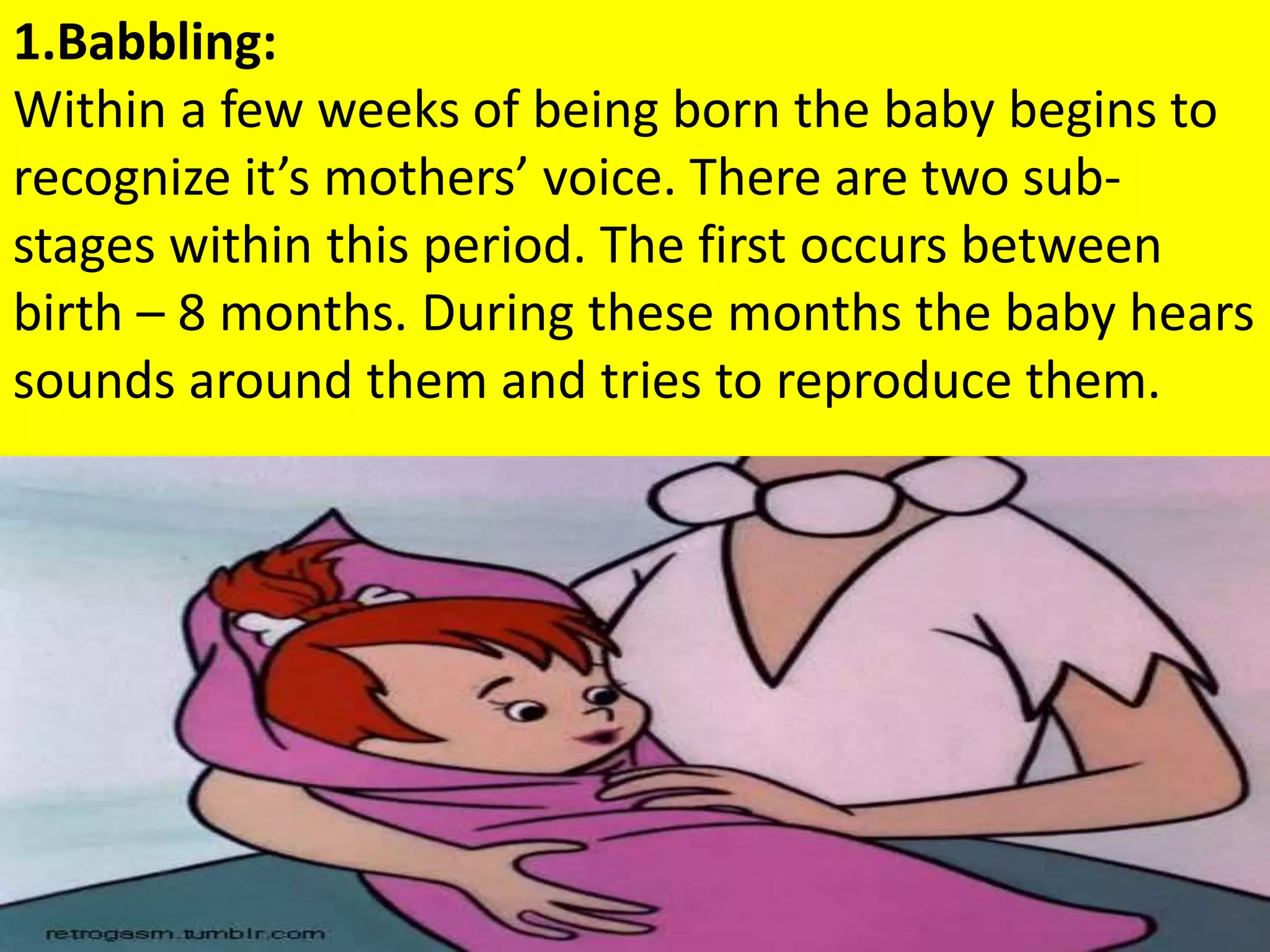 1.Babbling:
Within a few weeks of being born the baby begins to
recognize it’s mothers’ voice. There are two sub-
stages within this period. The first occurs between
birth – 8 months. During these months the baby hears
sounds around them and tries to reproduce them.
 