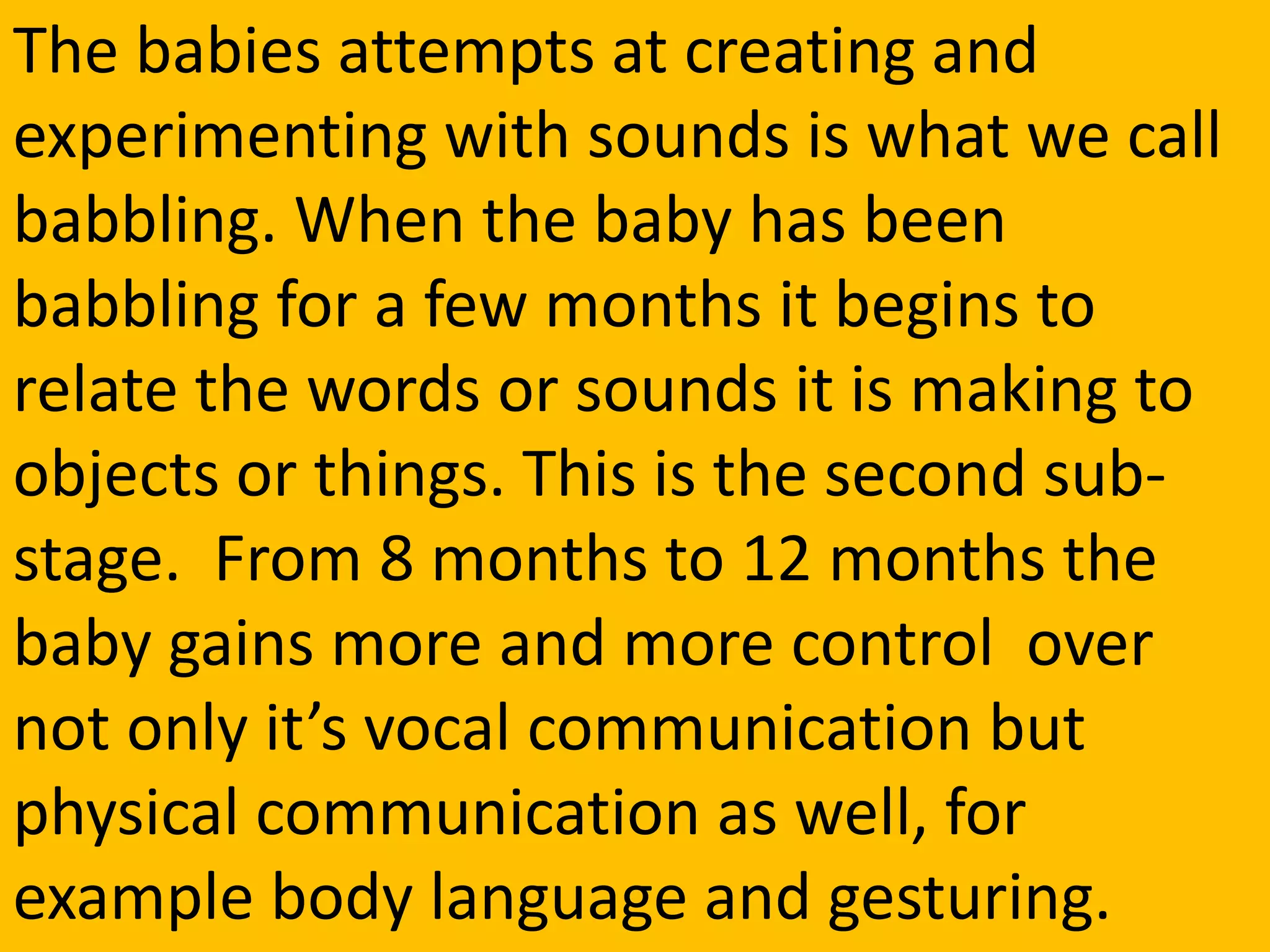 The babies attempts at creating and
experimenting with sounds is what we call
babbling. When the baby has been
babbling for a few months it begins to
relate the words or sounds it is making to
objects or things. This is the second sub-
stage. From 8 months to 12 months the
baby gains more and more control over
not only it’s vocal communication but
physical communication as well, for
example body language and gesturing.
 