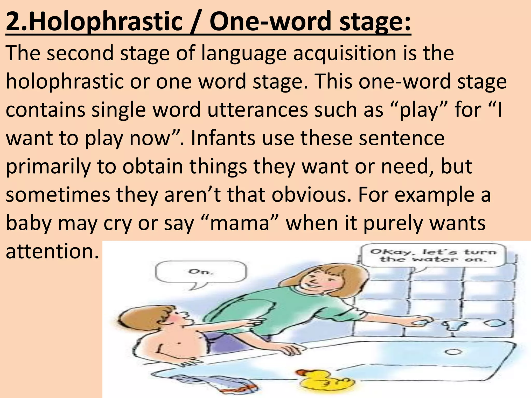 2.Holophrastic / One-word stage:
The second stage of language acquisition is the
holophrastic or one word stage. This one-word stage
contains single word utterances such as “play” for “I
want to play now”. Infants use these sentence
primarily to obtain things they want or need, but
sometimes they aren’t that obvious. For example a
baby may cry or say “mama” when it purely wants
attention.
 