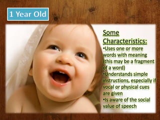 Some
Characteristics:
•Uses one or more
words with meaning
(this may be a fragment
of a word)
•Understands simple
instructions, especially if
vocal or physical cues
are given
•Is aware of the social
value of speech