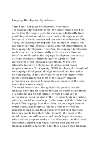 Language Development Hypotheses 1
Term Paper: Language Development Hypotheses
The language development is that the complicated method not
solely from the linguistic position however additionally from
psychological and social one, as a result of it happens within
the course of the interaction and communication between folks.
Today, the language development has multiple interpretations
and totally different theories supply different interpretations of
the language development. Therefore, the language development
could also be viewed from totally different views. However,
there's no solid read on the language development and totally
different completely different theories supply different
clarification of the language development. At now, it's
attainable to confer with the social interactionist theory
supported works of L. Vygotsky, WHO developed the thought of
the language development through socio-cultural interaction
between people. In fact, the event of the social interactionist
theory contributed to the event of the socially-oriented
perspective on language because the consequence of the social
interaction between people.
The social interactionist theory holds the premise that the
language development happens through the social development
of a personal and his/her interaction with his/her social
surroundings. From the start of the life, folks begin interacting
with their social surroundings. Babies move with their folks and
begin effort language from their folks. As they begin locution
initial words, they receive a feedback from their folks that
encourages them to use these words over and once more and
learn new words from their folks. Steadily, the scope of the
social interaction will increase and people begin interacting
with different pregnant adults still as their peers. As their social
interactions expand, they begin learning from people new
language patterns and words. Thus, they develop their language
 