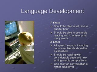 Language Development
7 Years
Should be able to tell time to
quarter hour
Should be able to do simple
reading and to write or print
many words
8 Years
All speech sounds, including
consonant blends should be
established
Should be reading with
considerable ease and now
writing simple compositions
Can carry on conversation at
rather adult level
 