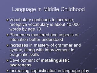 Language in Middle Childhood
Vocabulary continues to increase;
receptive vocabulary is about 40,000
words by age 10
Phonemes mastered and aspects of
intonation better understood
Increases in mastery of grammar and
syntax, along with improvement in
pragmatic skills
Development of metalinguistic
awareness
Increasing sophistication in language play
 