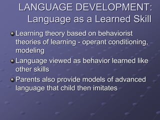 LANGUAGE DEVELOPMENT:
Language as a Learned Skill
Learning theory based on behaviorist
theories of learning - operant conditioning,
modeling
Language viewed as behavior learned like
other skills
Parents also provide models of advanced
language that child then imitates
 
