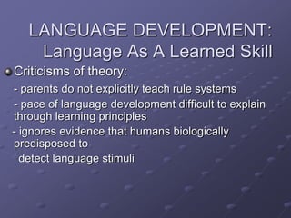 LANGUAGE DEVELOPMENT:
Language As A Learned Skill
Criticisms of theory:
- parents do not explicitly teach rule systems
- pace of language development difficult to explain
through learning principles
- ignores evidence that humans biologically
predisposed to
detect language stimuli
 