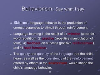 21
Behaviorism: Say what I say
 Skinner: language behavior is the production of
correct responses to stimuli through reinforcement.
 Language learning is the result of 1) imitation (word-for-
word repetition), 2) practice (repetitive manipulation of
form), 3) feedback on success (positive reinforcement),
and 4) habit formation.
 The quality and quantity of the language that the child
hears, as well as the consistency of the reinforcement
offered by others in the environment, would shape the
child’s language behavior.
 