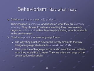 22
Behaviorism: Say what I say
Children’s imitations are not random:
Their imitation is selective and based on what they are currently
learning. They choose to imitate something they have already
begun to understand, rather than simply imitating what is available
in the environment.
 Children’s practice of new language forms
 The way they practice new forms is very similar to the way
foreign language students do substitution drills.
 Their practice of language forms is also selective and reflects
what they would like to learn. They are often in charge of the
conversation with adults.
 
