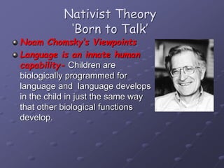 Nativist Theory
‘Born to Talk’
Noam Chomsky’s Viewpoints
Language is an innate human
capability- Children are
biologically programmed for
language and language develops
in the child in just the same way
that other biological functions
develop.
 