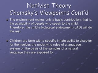 Nativist Theory
Chomsky’s Viewpoints Cont’d
The environment makes only a basic contribution, that is,
the availability of people who speak to the child.
Therefore, the child’s biological endowment (LAD) will do
the rest.
Children are born with a specific innate ability to discover
for themselves the underlying rules of a language
system on the basis of the samples of a natural
language they are exposed to.
 
