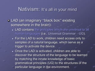 25
Nativism: It’s all in your mind
LAD (an imaginary “black box” existing
somewhere in the brain):
 LAD contains the principles which are universal to all
human languages (i.e.. Universal Grammar – UG).
 For the LAD to work, children need access only to
samples of a natural language, which serve as a
trigger to activate the device.
 Once the LAD is activated, children are able to
discover the structure of the language to be learned
by matching the innate knowledge of basic
grammatical principles (UG) to the structures of the
particular language in the environment.
 