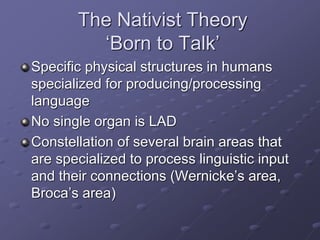 The Nativist Theory
‘Born to Talk’
Specific physical structures in humans
specialized for producing/processing
language
No single organ is LAD
Constellation of several brain areas that
are specialized to process linguistic input
and their connections (Wernicke’s area,
Broca’s area)
 