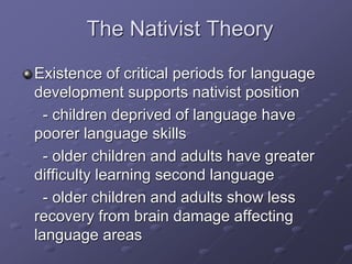 The Nativist Theory
Existence of critical periods for language
development supports nativist position
- children deprived of language have
poorer language skills
- older children and adults have greater
difficulty learning second language
- older children and adults show less
recovery from brain damage affecting
language areas
 