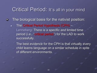 30
Critical Period: It’s all in your mind
The biological basis for the nativist position:
 The Critical Period Hypothesis (CPH) –
Lenneberg: There is a specific and limited time
period (i.e., “critical period”) for the LAD to work
successfully.
The best evidence for the CPH is that virtually every
child learns language on a similar schedule in spite
of different environments.
 