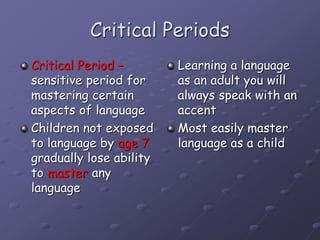 Critical Periods
Critical Period –
sensitive period for
mastering certain
aspects of language
Children not exposed
to language by age 7
gradually lose ability
to master any
language
Learning a language
as an adult you will
always speak with an
accent
Most easily master
language as a child
 