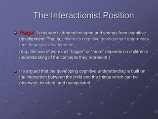 33
The Interactionist Position
Piaget: Language is dependent upon and springs from cognitive
development. That is, children’s cognitive development determines
their language development.
(e.g., the use of words as “bigger” or “more” depends on children’s
understanding of the concepts they represent.)
He argued that the developing cognitive understanding is built on
the interaction between the child and the things which can be
observed, touched, and manipulated.
 