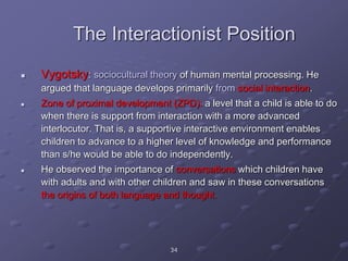 34
The Interactionist Position
 Vygotsky: sociocultural theory of human mental processing. He
argued that language develops primarily from social interaction.
 Zone of proximal development (ZPD): a level that a child is able to do
when there is support from interaction with a more advanced
interlocutor. That is, a supportive interactive environment enables
children to advance to a higher level of knowledge and performance
than s/he would be able to do independently.
 He observed the importance of conversations which children have
with adults and with other children and saw in these conversations
the origins of both language and thought.
 