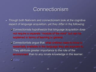 35
Connectionism
 Though both Nativism and connectionism look at the cognitive
aspect of language acquisition, yet they differ in the following:
Connectionists hypothesize that language acquisition dose
not require a separate “module of the mind” but can be
explained in terms of learning in general.
Connectionists argue that what children need to know is
essentially available in the language they are exposed to.
They attribute greater importance to the role of the
environment than to any innate knowledge in the learner.
video
 