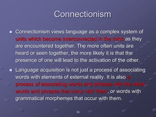 Connectionism
 Connectionism views language as a complex system of
units which become interconnected in the mind as they
are encountered together. The more often units are
heard or seen together, the more likely it is that the
presence of one will lead to the activation of the other.
 Language acquisition is not just a process of associating
words with elements of external reality. It is also a
process of associating words and phrases with the other
words and phrases that occur with them, or words with
grammatical morphemes that occur with them.
36
 
