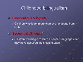 37
Childhood bilingualism
“Simultaneous bilinguals”
 Children who learn more than one language from
birth.
“Sequential bilinguals”
 Children who begin to learn a second language after
they have acquired the first language.
 