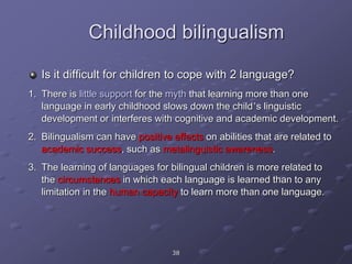 38
Childhood bilingualism
Is it difficult for children to cope with 2 language?
1. There is little support for the myth that learning more than one
language in early childhood slows down the child’s linguistic
development or interferes with cognitive and academic development.
2. Bilingualism can have positive effects on abilities that are related to
academic success, such as metalinguistic awareness.
3. The learning of languages for bilingual children is more related to
the circumstances in which each language is learned than to any
limitation in the human capacity to learn more than one language.
 
