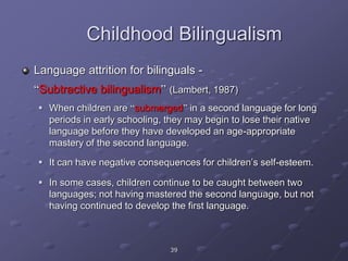39
Childhood Bilingualism
Language attrition for bilinguals -
“Subtractive bilingualism” (Lambert, 1987)
 When children are “submerged” in a second language for long
periods in early schooling, they may begin to lose their native
language before they have developed an age-appropriate
mastery of the second language.
 It can have negative consequences for children’s self-esteem.
 In some cases, children continue to be caught between two
languages; not having mastered the second language, but not
having continued to develop the first language.
 