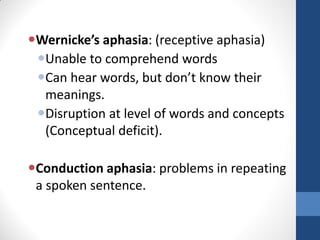 Wernicke’s aphasia: (receptive aphasia)
 Unable to comprehend words
 Can hear words, but don’t know their
  meanings.
 Disruption at level of words and concepts
  (Conceptual deficit).

Conduction aphasia: problems in repeating
 a spoken sentence.
 