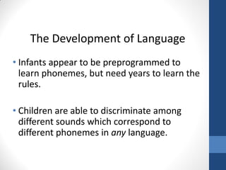 The Development of Language
• Infants appear to be preprogrammed to
  learn phonemes, but need years to learn the
  rules.

• Children are able to discriminate among
  different sounds which correspond to
  different phonemes in any language.
 