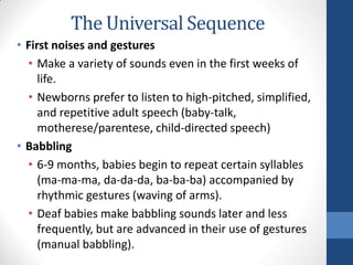 The Universal Sequence
• First noises and gestures
  • Make a variety of sounds even in the first weeks of
     life.
  • Newborns prefer to listen to high-pitched, simplified,
     and repetitive adult speech (baby-talk,
     motherese/parentese, child-directed speech)
• Babbling
  • 6-9 months, babies begin to repeat certain syllables
     (ma-ma-ma, da-da-da, ba-ba-ba) accompanied by
     rhythmic gestures (waving of arms).
  • Deaf babies make babbling sounds later and less
     frequently, but are advanced in their use of gestures
     (manual babbling).
 