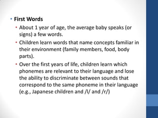 • First Words
  • About 1 year of age, the average baby speaks (or
    signs) a few words.
  • Children learn words that name concepts familiar in
    their environment (family members, food, body
    parts).
  • Over the first years of life, children learn which
    phonemes are relevant to their language and lose
    the ability to discriminate between sounds that
    correspond to the same phoneme in their language
    (e.g., Japanese children and /l/ and /r/)
 