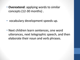 • Overextend: applying words to similar
  concepts (12-30 months) .

• vocabulary development speeds up.

• Next children learn sentences, one word
  utterances, next telegraphic speech, and then
  elaborate their noun and verb phrases.
 