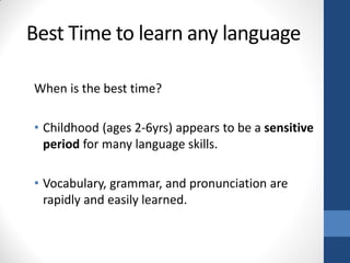 Best Time to learn any language

When is the best time?

• Childhood (ages 2-6yrs) appears to be a sensitive
  period for many language skills.

• Vocabulary, grammar, and pronunciation are
  rapidly and easily learned.
 
