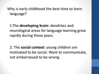 Why is early childhood the best time to learn
 language?

 1.The developing brain: dendrites and
 neurological areas for language learning grow
 rapidly during these years.

 2. The social context: young children are
 motivated to be social. Want to communicate,
 not embarrassed to be wrong.
 