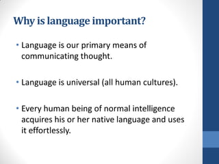 Why is language important?

• Language is our primary means of
  communicating thought.

• Language is universal (all human cultures).

• Every human being of normal intelligence
  acquires his or her native language and uses
  it effortlessly.
 
