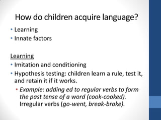 How do children acquire language?
• Learning
• Innate factors

Learning
• Imitation and conditioning
• Hypothesis testing: children learn a rule, test it,
  and retain it if it works.
   • Example: adding ed to regular verbs to form
     the past tense of a word (cook-cooked).
     Irregular verbs (go-went, break-broke).
 