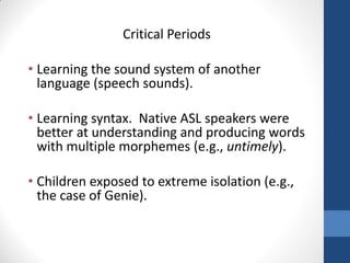 Critical Periods

• Learning the sound system of another
  language (speech sounds).

• Learning syntax. Native ASL speakers were
  better at understanding and producing words
  with multiple morphemes (e.g., untimely).

• Children exposed to extreme isolation (e.g.,
  the case of Genie).
 